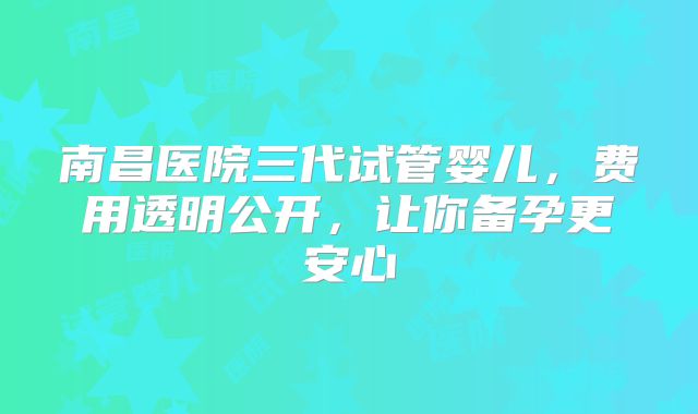 南昌医院三代试管婴儿，费用透明公开，让你备孕更安心