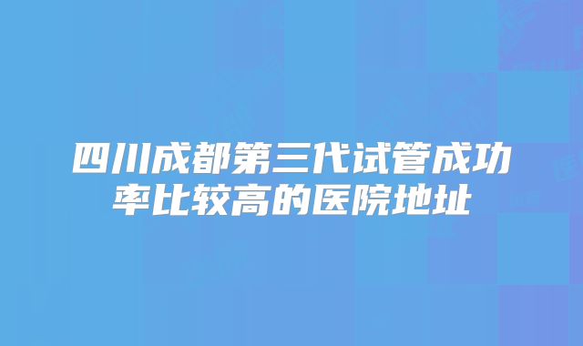 四川成都第三代试管成功率比较高的医院地址