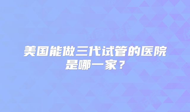 美国能做三代试管的医院是哪一家？