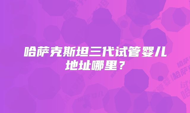 哈萨克斯坦三代试管婴儿地址哪里？