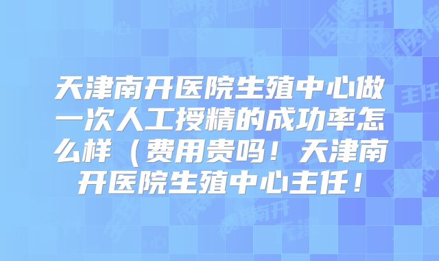 天津南开医院生殖中心做一次人工授精的成功率怎么样(费用贵吗!天津南开医院生殖中心主任!