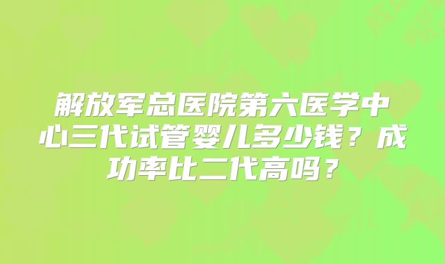 解放军总医院第六医学中心三代试管婴儿多少钱？成功率比二代高吗？