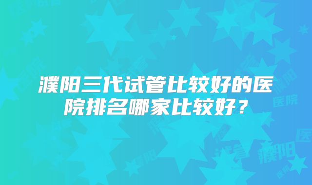 濮阳三代试管比较好的医院排名哪家比较好？