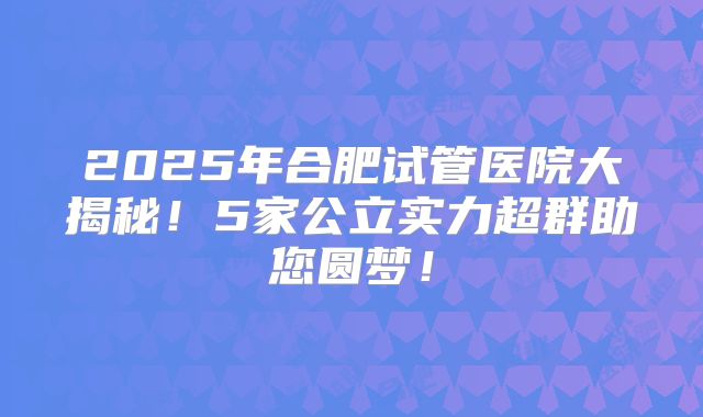2025年合肥试管医院大揭秘！5家公立实力超群助您圆梦！