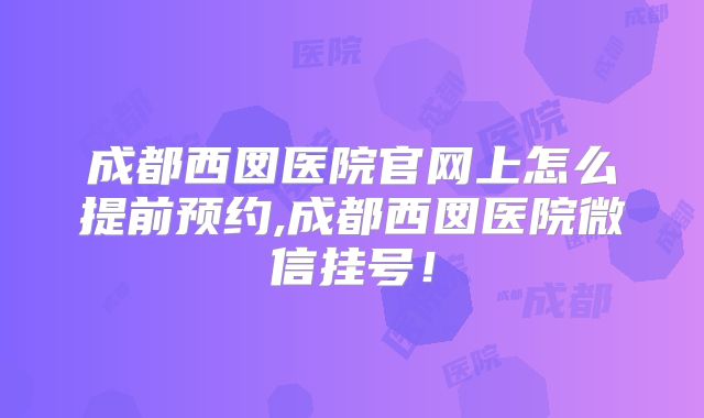 成都西囡医院官网上怎么提前预约,成都西囡医院微信挂号!