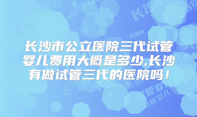 长沙市公立医院三代试管婴儿费用大概是多少,长沙有做试管三代的医院吗!