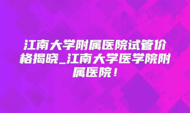 江南大学附属医院试管价格揭晓_江南大学医学院附属医院！
