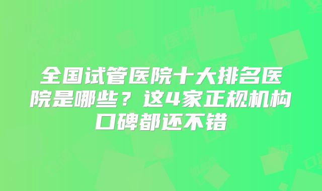 全国试管医院十大排名医院是哪些？这4家正规机构口碑都还不错