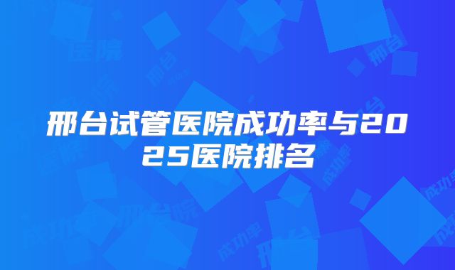 邢台试管医院成功率与2025医院排名