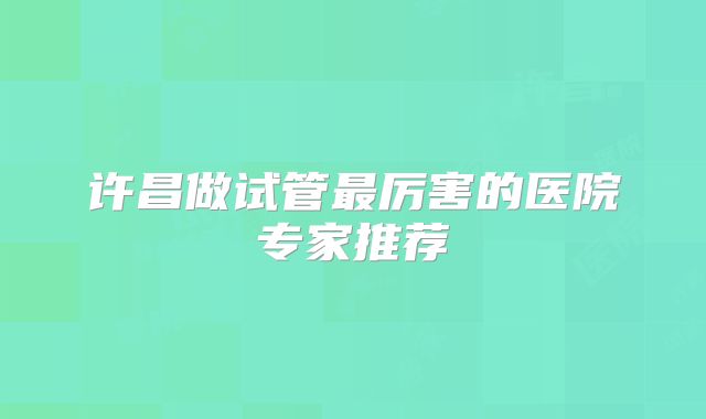 许昌做试管最厉害的医院专家推荐