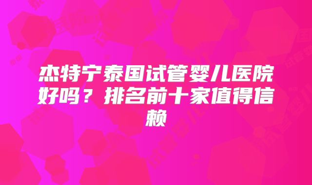 杰特宁泰国试管婴儿医院好吗？排名前十家值得信赖