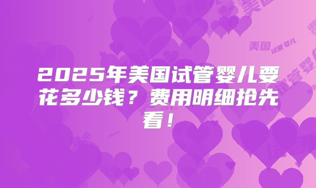 2025年美国试管婴儿要花多少钱？费用明细抢先看！