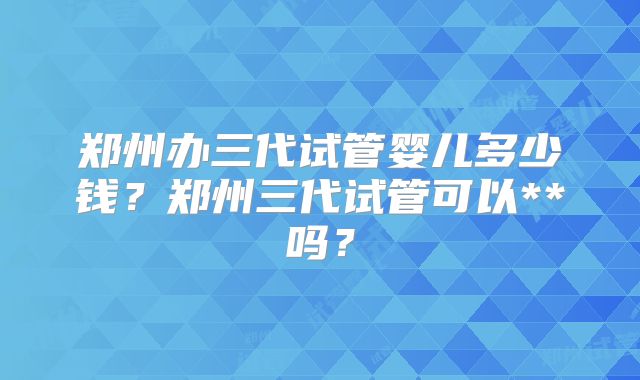 郑州办三代试管婴儿多少钱？郑州三代试管可以**吗？