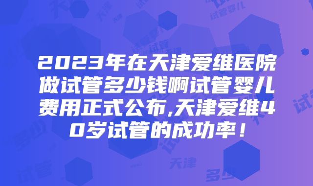 2023年在天津爱维医院做试管多少钱啊试管婴儿费用正式公布,天津爱维40岁试管的成功率！