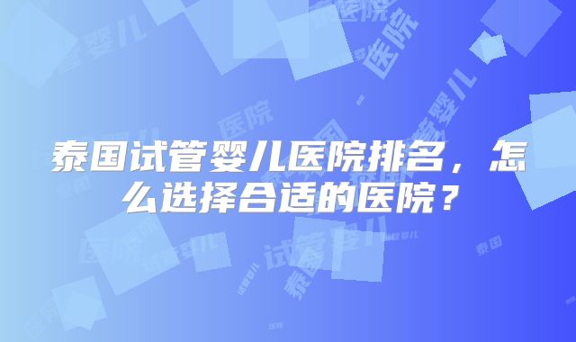 泰国试管婴儿医院排名，怎么选择合适的医院？