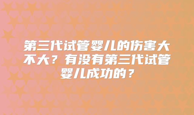 第三代试管婴儿的伤害大不大?有没有第三代试管婴儿成功的?