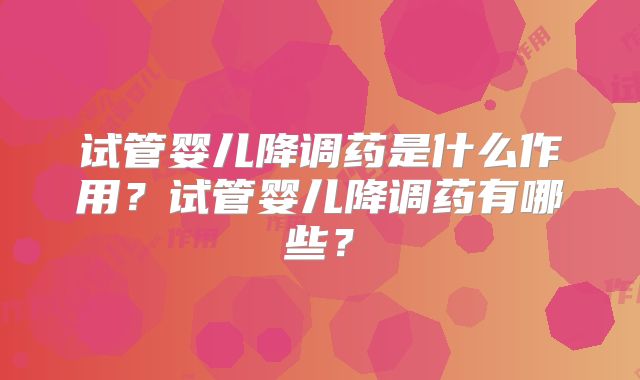 试管婴儿降调药是什么作用?试管婴儿降调药有哪些?