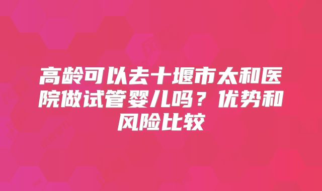 高龄可以去十堰市太和医院做试管婴儿吗？优势和风险比较