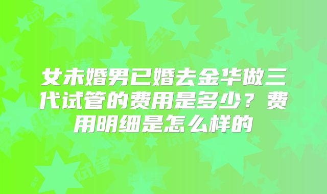 女未婚男已婚去金华做三代试管的费用是多少？费用明细是怎么样的