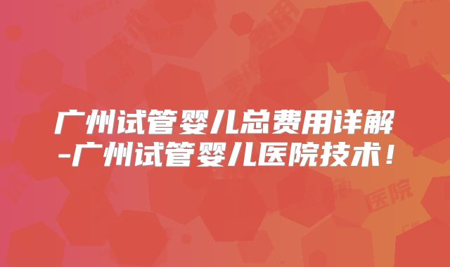 广州试管婴儿总费用详解-广州试管婴儿医院技术!