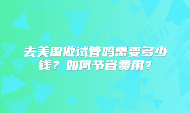 去美国做试管吗需要多少钱？如何节省费用？
