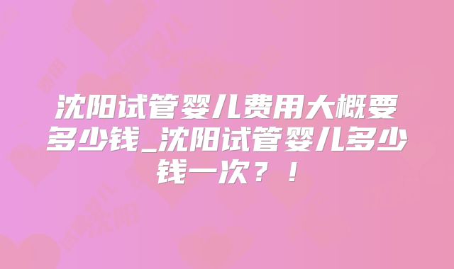 沈阳试管婴儿费用大概要多少钱_沈阳试管婴儿多少钱一次？！