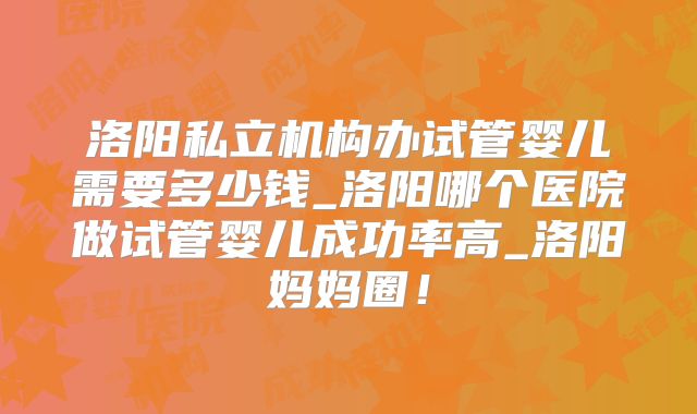 洛阳私立机构办试管婴儿需要多少钱_洛阳哪个医院做试管婴儿成功率高_洛阳妈妈圈!