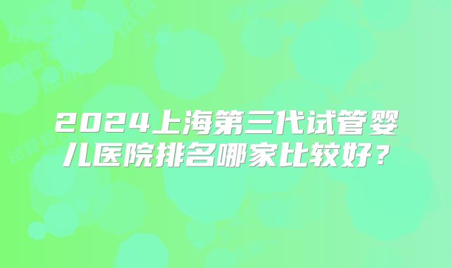 2024上海第三代试管婴儿医院排名哪家比较好？