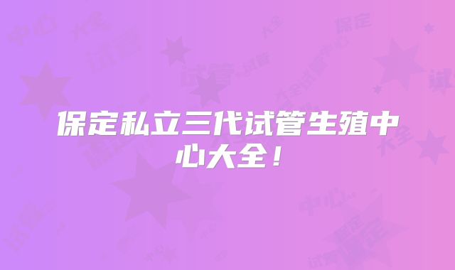 保定私立三代试管生殖中心大全！