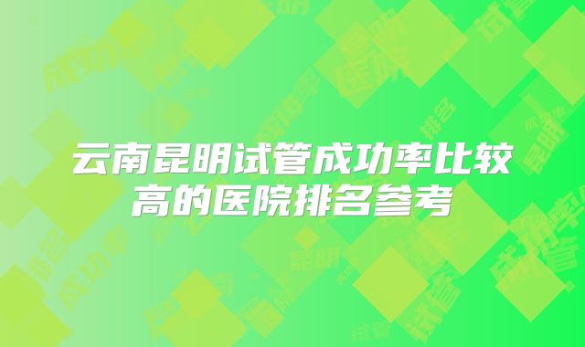 云南昆明试管成功率比较高的医院排名参考
