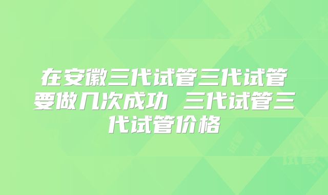 在安徽三代试管三代试管要做几次成功 三代试管三代试管价格
