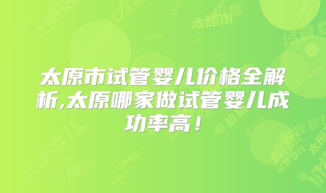 太原市试管婴儿价格全解析,太原哪家做试管婴儿成功率高！