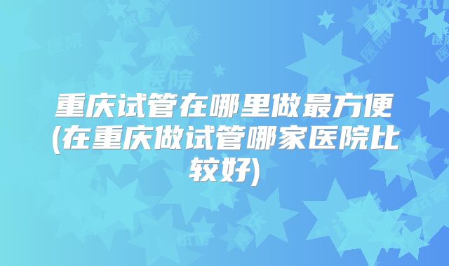 重庆试管在哪里做最方便(在重庆做试管哪家医院比较好)
