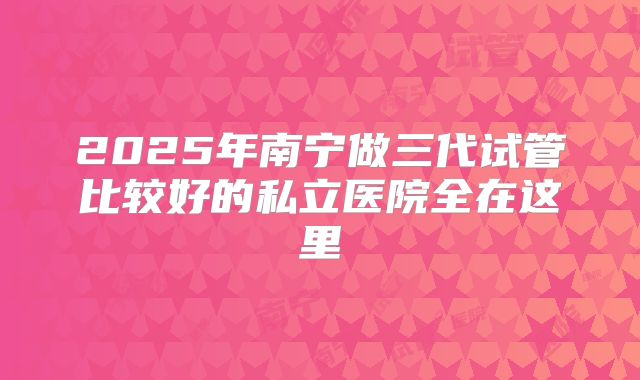 2025年南宁做三代试管比较好的私立医院全在这里