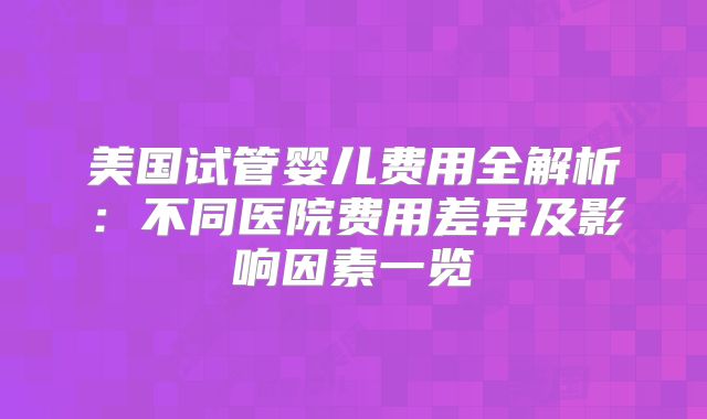 美国试管婴儿费用全解析:不同医院费用差异及影响因素一览