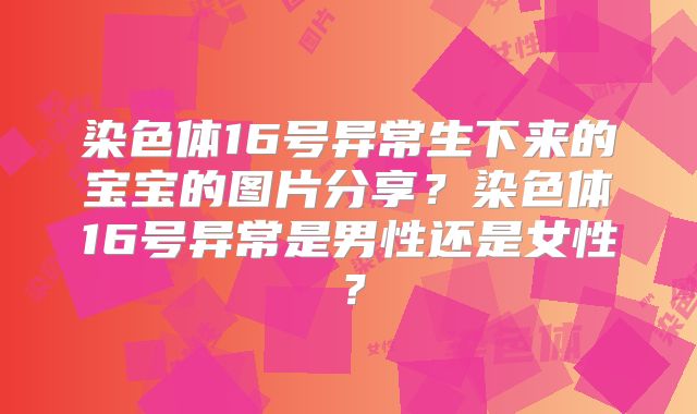 染色体16号异常生下来的宝宝的图片分享？染色体16号异常是男性还是女性？