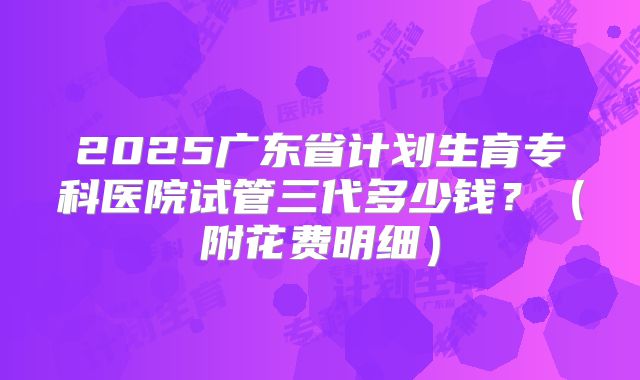 2025广东省计划生育专科医院试管三代多少钱？（附花费明细）