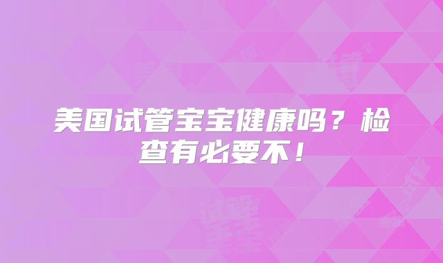 美国试管宝宝健康吗？检查有必要不！