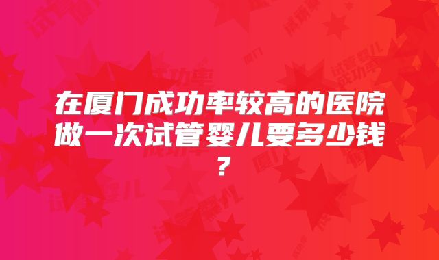 在厦门成功率较高的医院做一次试管婴儿要多少钱？
