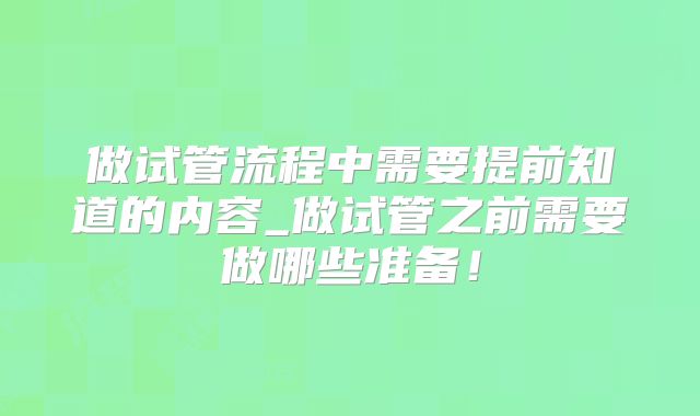 做试管流程中需要提前知道的内容_做试管之前需要做哪些准备！