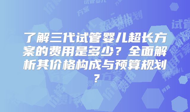 了解三代试管婴儿超长方案的费用是多少？全面解析其价格构成与预算规划？
