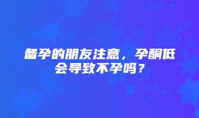 备孕的朋友注意，孕酮低会导致不孕吗？