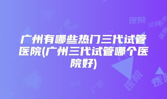 广州有哪些热门三代试管医院(广州三代试管哪个医院好)