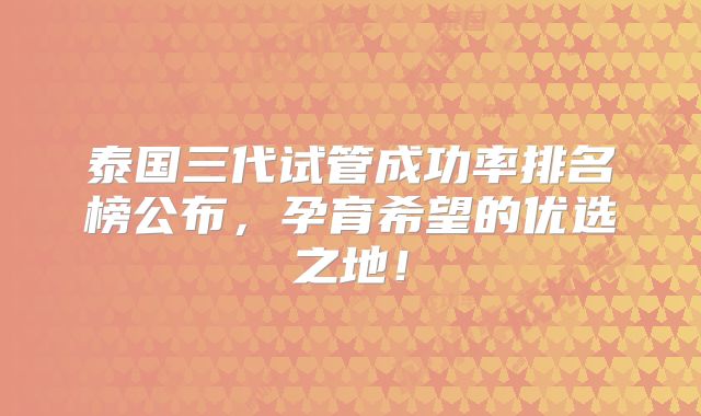 泰国三代试管成功率排名榜公布，孕育希望的优选之地！