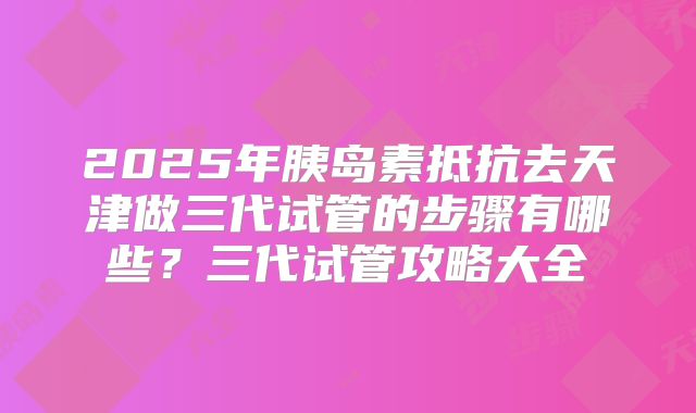 2025年胰岛素抵抗去天津做三代试管的步骤有哪些？三代试管攻略大全