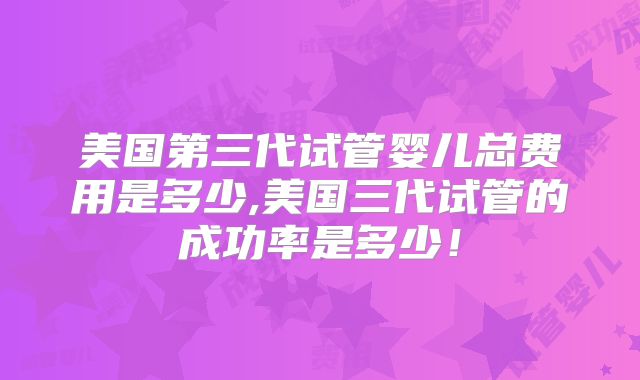 美国第三代试管婴儿总费用是多少,美国三代试管的成功率是多少！