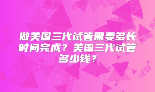 做美国三代试管需要多长时间完成？美国三代试管多少钱？