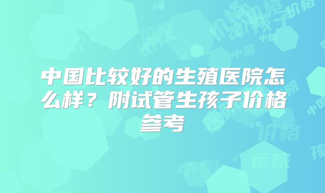 中国比较好的生殖医院怎么样？附试管生孩子价格参考