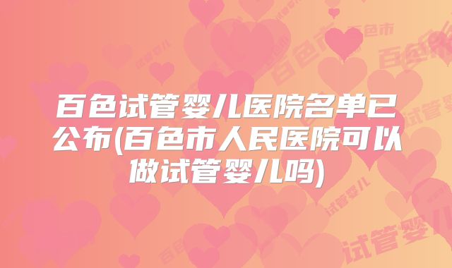 百色试管婴儿医院名单已公布(百色市人民医院可以做试管婴儿吗)