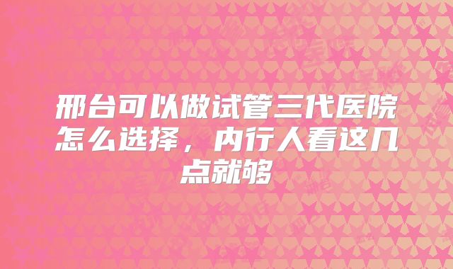 邢台可以做试管三代医院怎么选择，内行人看这几点就够